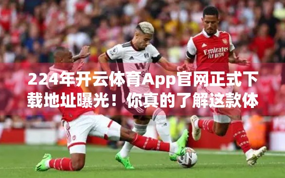 224年开云体育App官网正式下载地址曝光！你真的了解这款体育迷的宝藏应用吗？