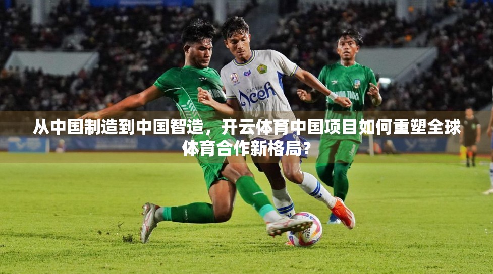 从中国制造到中国智造，开云体育中国项目如何重塑全球体育合作新格局？